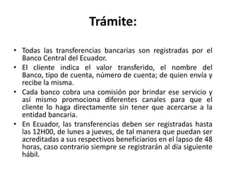 Trámite:
• Todas las transferencias bancarias son registradas por el
  Banco Central del Ecuador.
• El cliente indica el valor transferido, el nombre del
  Banco, tipo de cuenta, número de cuenta; de quien envía y
  recibe la misma.
• Cada banco cobra una comisión por brindar ese servicio y
  así mismo promociona diferentes canales para que el
  cliente lo haga directamente sin tener que acercarse a la
  entidad bancaria.
• En Ecuador, las transferencias deben ser registradas hasta
  las 12H00, de lunes a jueves, de tal manera que puedan ser
  acreditadas a sus respectivos beneficiarios en el lapso de 48
  horas, caso contrario siempre se registrarán al día siguiente
  hábil.
 
