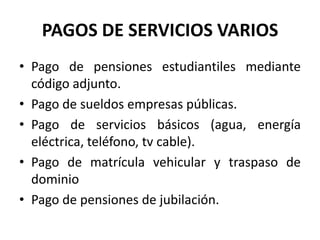 PAGOS DE SERVICIOS VARIOS
• Pago de pensiones estudiantiles mediante
  código adjunto.
• Pago de sueldos empresas públicas.
• Pago de servicios básicos (agua, energía
  eléctrica, teléfono, tv cable).
• Pago de matrícula vehicular y traspaso de
  dominio
• Pago de pensiones de jubilación.
 