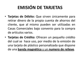 EMISIÓN DE TARJETAS
• Tarjetas de Débito: Que sirven únicamente para
  retirar dinero de la propia cuenta de ahorros del
  cliente, que al mismo pueden ser utilizadas en
  Casas Comerciales bajo convenio para la compra
  de artículos varios.
• Tarjetas de Crédito: Ofrecen un pequeño crédito
  del cual se hace uso, por medio de la emisión de
  una tarjeta de plástico personalizada que dispone
  de una banda magnética y un numero de relieve.
 