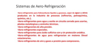 Sistemas de Aero-Refrigeración
•Aero-refrigerantes para hidrocarburos líquidos y gaseosos, vapor de agua y otros
productos en la industria de procesos (refinerias, petroquímica,
química, etc.).
•Aero-refrigerantes para agua y aceite en circuito cerrado para acerias,
plantas metalúrgicas y centrales térmicas.
•Aero-refrigerantes de alta presión.
•Aero-refrigerantes especiales.
•Aero-refrigerantes para ácido sulfúrico con y sin protección anódica.
•Aero-refrigerantes de agua para refrigeracion en motores Diesel
estacionarios.
•Aero-refrigerantes de aire y gases a presión para compresores.
 
