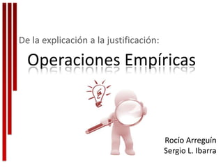 De la explicación a la justificación:

  Operaciones Empíricas



                                        Rocío Arreguín
                                        Sergio L. Ibarra
 