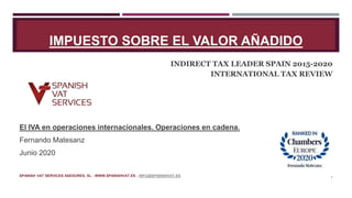 IMPUESTO SOBRE EL VALOR AÑADIDO
INDIRECT TAX LEADER SPAIN 2015-2020
INTERNATIONAL TAX REVIEW
El IVA en operaciones internacionales. Operaciones en cadena.
Fernando Matesanz
Junio 2020
SPANISH VAT SERVICES ASESORES, SL - WWW.SPANISHVAT.ES - INFO@SPANISHVAT.ES 1
 