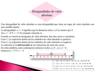 Desigualdades de valor
absoluto
Una desigualdad de valor absoluto es una desigualdad que tiene un signo de valor absoluto con
una variable dentro.
La desigualdad | x | < 4 significa que la distancia entre x y 0 es menor que 4.
Así, x > -4 Y x < 4. El conjunto solución es
Cuando se resuelven desiguales de valor absoluto, hay dos casos a considerar.
Caso 1: La expresión dentro de los símbolos de valor absoluto es positiva.
Caso 2: La expresión dentro de los símbolos de valor absoluto es negativa.
La solución es la intersección de las soluciones de estos dos casos.
En otras palabras, para cualesquiera números reales a y b , si | a | < b ,
entonces a < b Y a > - b
 