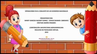 OPERACIONES EN EL CONJUNTO DE LOS NÚMEROS RACIONALES
PRESENTADO POR:
WINDY VANESSA NAZARIT GOMEZ. CODIGO BANNER: 100054955
CRISTIAN ANDRES PARAMO:
CORPORACIÓN UNIVERCITARIA IBEROAMERICANA
FACULTAD DE PSICOLOGÍA VIRTUAL
2019
 