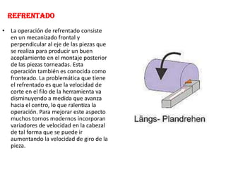 REFRENTADO
• La operación de refrentado consiste
en un mecanizado frontal y
perpendicular al eje de las piezas que
se realiza para producir un buen
acoplamiento en el montaje posterior
de las piezas torneadas. Esta
operación también es conocida como
fronteado. La problemática que tiene
el refrentado es que la velocidad de
corte en el filo de la herramienta va
disminuyendo a medida que avanza
hacia el centro, lo que ralentiza la
operación. Para mejorar este aspecto
muchos tornos modernos incorporan
variadores de velocidad en la cabezal
de tal forma que se puede ir
aumentando la velocidad de giro de la
pieza.
 