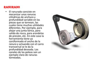 RANURADO
• El ranurado consiste en
mecanizar unas ranuras
cilíndricas de anchura y
profundidad variable en las
piezas que se tornean, las
cuales tiene muchas utilidades
diferentes. Por ejemplo, para
alojar una junta tórica, para
salida de rosca, para arandelas
de presión, etc. En este caso la
herramienta tiene ya
conJformado el ancho de la
ranura y actuando con el carro
transversal se le da la
profundidad deseada. Los
canales de las poleas son un
ejemplo claro de ranuras
torneadas.
 