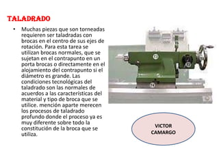 TALADRADO
• Muchas piezas que son torneadas
requieren ser taladradas con
brocas en el centro de sus ejes de
rotación. Para esta tarea se
utilizan brocas normales, que se
sujetan en el contrapunto en un
porta brocas o directamente en el
alojamiento del contrapunto si el
diámetro es grande. Las
condiciones tecnológicas del
taladrado son las normales de
acuerdos a las características del
material y tipo de broca que se
utilice. mención aparte merecen
los procesos de taladrado
profundo donde el proceso ya es
muy diferente sobre todo la
constitución de la broca que se
utiliza.
VICTOR
CAMARGO
 