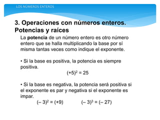 3. Operaciones con números enteros.
Potencias y raíces
LOS NÚMEROS ENTEROS
La potencia de un número entero es otro número
entero que se halla multiplicando la base por sí
misma tantas veces como indique el exponente.
• Si la base es positiva, la potencia es siempre
positiva.
(+5)2 = 25
• Si la base es negativa, la potencia será positiva si
el exponente es par y negativa si el exponente es
impar.
(– 3)2 = (+9) (– 3)3 = (– 27)
 