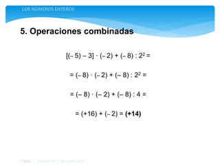 5. Operaciones combinadas
LOS NÚMEROS ENTEROS
1º ESO | UNIDAD 04 | MATEMÁTICAS
[(– 5) – 3] · (– 2) + (– 8) : 22 =
= (– 8) · (– 2) + (– 8) : 22 =
= (– 8) · (– 2) + (– 8) : 4 =
= (+16) + (– 2) = (+14)
 