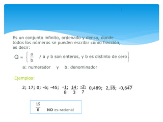 Es un conjunto infinito, ordenado y denso, donde
todos los números se pueden escribir como fracción,
es decir:
a
b
/ a y b son enteros, y b es distinto de ceroQ =
Ejemplos:
2; 17; 0; -6; -45; -2;
7
0,489; 2,18; -0,647-1;
8
14;
3
NO es racional
a: numerador y b: denominador
15
0
 