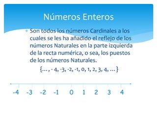  Son todos los números Cardinales a los
cuales se les ha añadido el reflejo de los
números Naturales en la parte izquierda
de la recta numérica, o sea, los puestos
de los números Naturales.
{…, - 4, -3, -2, -1, 0, 1, 2, 3, 4, …}
Números Enteros
-4 -3 -2 -1 0 1 2 3 4
 