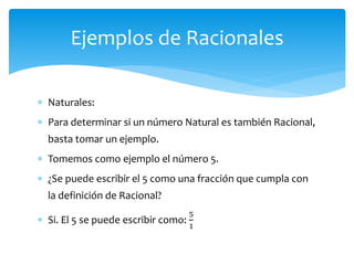  Naturales:
 Para determinar si un número Natural es también Racional,
basta tomar un ejemplo.
 Tomemos como ejemplo el número 5.
 ¿Se puede escribir el 5 como una fracción que cumpla con
la definición de Racional?
 Si. El 5 se puede escribir como:
5
1
Ejemplos de Racionales
 