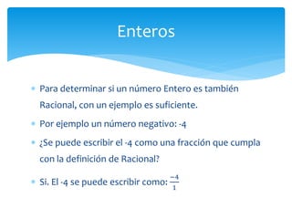 Para determinar si un número Entero es también
Racional, con un ejemplo es suficiente.
 Por ejemplo un número negativo: -4
 ¿Se puede escribir el -4 como una fracción que cumpla
con la definición de Racional?
 Si. El -4 se puede escribir como:
−4
1
Enteros
 