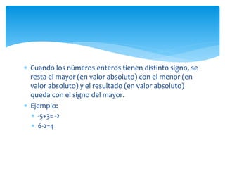 Cuando los números enteros tienen distinto signo, se
resta el mayor (en valor absoluto) con el menor (en
valor absoluto) y el resultado (en valor absoluto)
queda con el signo del mayor.
 Ejemplo:
 -5+3= -2
 6-2=4
 