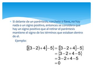  Si delante de un paréntesis, corchete o llave, no hay
nada o un signo positivo, entonces se considera que
hay un signo positivo que al retirar el paréntesis
mantiene el signo de los términos que estaban dentro
de el.
Ejemplo:
      54235423 
 5423 
5423 
0
 