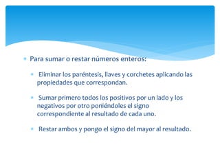  Para sumar o restar números enteros:
 Eliminar los paréntesis, llaves y corchetes aplicando las
propiedades que correspondan.
 Sumar primero todos los positivos por un lado y los
negativos por otro poniéndoles el signo
correspondiente al resultado de cada uno.
 Restar ambos y pongo el signo del mayor al resultado.
 