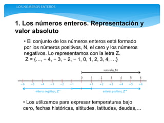 1. Los números enteros. Representación y
valor absoluto
LOS NÚMEROS ENTEROS
• El conjunto de los números enteros está formado
por los números positivos, N, el cero y los números
negativos. Lo representamos con la letra Z.
Z = {…, − 4, − 3, − 2, − 1, 0, 1, 2, 3, 4, …}
• Los utilizamos para expresar temperaturas bajo
cero, fechas históricas, altitudes, latitudes, deudas,…
 