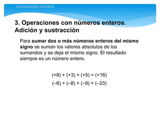 3. Operaciones con números enteros.
Adición y sustracción
LOS NÚMEROS ENTEROS
Para sumar dos o más números enteros del mismo
signo se suman los valores absolutos de los
sumandos y se deja el mismo signo. El resultado
siempre es un número entero.
(+8) + (+3) + (+5) = (+16)
(–6) + (–8) + (–9) = (–23)
 