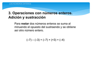 3. Operaciones con números enteros.
Adición y sustracción
LOS NÚMEROS ENTEROS
Para restar dos números enteros se suma al
minuendo el opuesto del sustraendo y se obtiene
así otro número entero.
(–7) – (–3) = (–7) + (+3) = (–4)
 