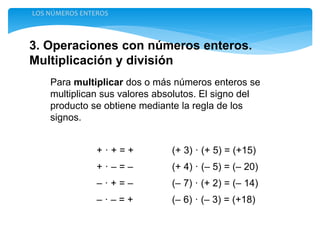 3. Operaciones con números enteros.
Multiplicación y división
LOS NÚMEROS ENTEROS
Para multiplicar dos o más números enteros se
multiplican sus valores absolutos. El signo del
producto se obtiene mediante la regla de los
signos.
+ · + = + (+ 3) · (+ 5) = (+15)
+ · – = – (+ 4) · (– 5) = (– 20)
– · + = – (– 7) · (+ 2) = (– 14)
– · – = + (– 6) · (– 3) = (+18)
 