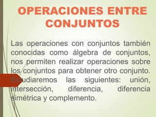 OPERACIONES ENTRE
CONJUNTOS
Las operaciones con conjuntos también
conocidas como álgebra de conjuntos,
nos permiten realizar operaciones sobre
los conjuntos para obtener otro conjunto.
Estudiaremos las siguientes: unión,
intersección, diferencia, diferencia
simétrica y complemento.
 