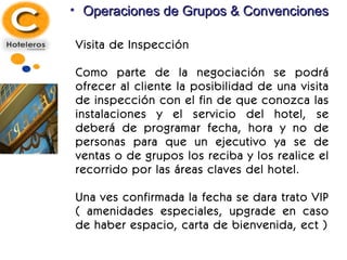 Operaciones de Grupos & Convenciones Visita de Inspección Como parte de la negociación se podrá ofrecer al cliente la posibilidad de una visita de inspección con el fin de que conozca las instalaciones y el servicio del hotel, se deberá de programar fecha, hora y no de personas para que un ejecutivo ya se de ventas o de grupos los reciba y los realice el recorrido por las áreas claves del hotel. Una ves confirmada la fecha se dara trato VIP ( amenidades especiales, upgrade en caso de haber espacio, carta de bienvenida, ect ) 
