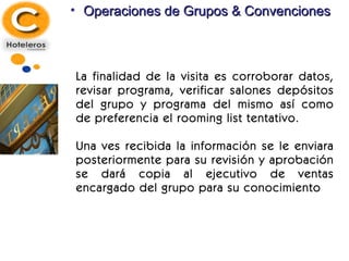 Operaciones de Grupos & Convenciones La finalidad de la visita es corroborar datos, revisar programa, verificar salones depósitos del grupo y programa del mismo así como de preferencia el rooming list tentativo. Una ves recibida la información se le enviara posteriormente para su revisión y aprobación se dará copia al ejecutivo de ventas encargado del grupo para su conocimiento 