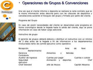 Operaciones de Grupos & Convenciones Una ves que el cliente informa o deposita se realizara la carta contrato que es la misma información antes descrita pero con las cláusulas de depósitos y cancelaciones aunando el bloqueo del grupo y firmado por parte del cliente. Programa del Grupo En caso de existir necesidades del cliente se desarrollara este programa en forma cronológica desde la llegada hasta la salida del cliente, aquí se pone información en caso de haber cargo adicional. Instructivo de grupo El gerente de grupos deberá elabora y distribuir el instructivo con un mínimo de 3 días antes de la llegada a fin de informacion a los departamentos involucrados tanto de comité ejecutivo como operativo Recepción Ama de llave Mantenimiento Gerencia Alimentos y Bebidas Contraloría Auditor de Ingresos Cuentas por pagar Cuentas x cobrar Seguridad Animación y deportes Chef ejecutivo Chief Steward Jefe de Mozos Capitán Meseros 