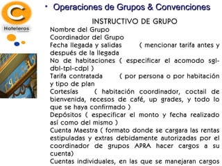 Operaciones de Grupos & Convenciones INSTRUCTIVO DE GRUPO Nombre del Grupo Coordinador del Grupo Fecha llegada y salidas ( mencionar tarifa antes y después de la llegada  No de habitaciones ( especificar el acomodo sgl-dbl-tpl-cdpl ) Tarifa contratada  ( por persona o por habitación y tipo de plan  Cortesías ( habitación coordinador, coctail de bienvenida, recesos de café, up grades, y todo lo que se haya confirmado ) Depósitos ( especificar el monto y fecha realizado así como del mismo ) Cuenta Maestra ( formato donde se cargara las rentas estipuladas y extras debidamente autorizadas por el coordinador de grupos APRA hacer cargos a su cuenta) Cuentas individuales, en las que se manejaran cargos extras. Forma de pago ( aplicación de depósitos y pago del remanente ) 