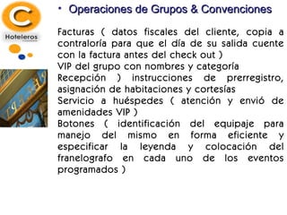 Operaciones de Grupos & Convenciones Facturas ( datos fiscales del cliente, copia a contraloría para que el día de su salida cuente con la factura antes del check out ) VIP del grupo con nombres y categoría Recepción ) instrucciones de prerregistro, asignación de habitaciones y cortesías Servicio a huéspedes ( atención y envió de amenidades VIP ) Botones ( identificación del equipaje para manejo del mismo en forma eficiente y especificar la leyenda y colocación del franelografo en cada uno de los eventos programados ) 
