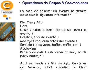 Operaciones de Grupos & Convenciones En caso de solicitar un evento se deberá de anexar la siguiente información Día, Mes y Año Hora Lugar ( salón o lugar donde se llevara el evento ) Evento ( tipo de evento ) Montaje ( requerimientos del cliente ) Servicio ( desayuno, buffet, coffe, etc. ) Audiovisual Receso de café ( establecer horario, no de pax y montaje ) Aquí se mandara a Gte de Ayb, Capitanes de Meseros, Chef ejecutivo y Chief Steward. 
