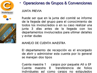 Operaciones de Grupos & Convenciones JUNTA PREVIA Puede ser que en la junta del comité se informe de la llegada del grupo para el conocimiento de todos los involucrados o en su caso realizar una junta 3 días antes de la llegada con los departamentos involucrados para ultimar detalles y evitar dudas MANEJO DE CUENTA MAESTRA El departamento de recepción es el encargado de abrir y administrar esta cuenta por lo general se manejan dos tipos Cuenta maestra 1 cargos por paquete All o EP Cuenta maestra 2 transferencia de folios individuales así como cargos no estipulados pero autorizado por el coordinador de grupos 