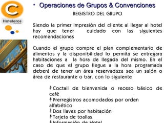Operaciones de Grupos & Convenciones REGISTRO DEL GRUPO Siendo la primer impresión del cliente al llegar al hotel hay que tener  cuidado con las siguientes recomendaciones Cuando el grupo compre el plan complementario de alimentos y la disponibilidad lo permita se entregara habitaciones a  la hora de llegada del mismo. En el caso de que el grupo llegue a la hora programada deberá de tener un área reservadaza sea un salón o área de restaurante o bar. con lo siguiente ｷ  Coctail de bienvenida o receso básico de café ｷ  Prerregistros acomodados por orden alfabético ｷ  Dos llaves por habitación ｷ  Tarjeta de toallas ｷ  Información de Hotel ｷ  Información de actividades del hotel La misma información se proporcionara en recepción en caso de que el grupo llegue disperso 