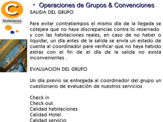 Operaciones de Grupos & Convenciones SALIDA DEL GRUPO Para evitar contratiempos el mismo día de la llegada se cotejara que no haya discrepancias contra lo reservado  y con las habitaciones reales, en caso de no haber o liquidar, un día antes de la salida se envía un estado de cuenta al coordinador para verificar que no haya habido extras con el fin de el día de la salida no exista inconvenientes . EVALUACION DEL GRUPO Un día previo se entregada al coordinador del grupo un cuestionario de evaluación de nuestros servicios Check in Check out Calidad habitaciones Calidad Hotel Calidad servicio 