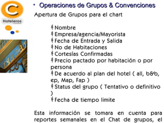 Operaciones de Grupos & Convenciones Apertura de Grupos para el chart ｷ  Nombre ｷ  Empresa/agencia/Mayorista ｷ  Fecha de Entrada y Salida ｷ  No de Habitaciones ｷ  Cortesías Confirmadas ｷ  Precio pactado por habitación o por persona ｷ  De acuerdo al plan del hotel ( all, b&b, ep, Map, Fap ) ｷ  Status del grupo ( Tentativo o definitivo ) ｷ  Fecha de tiempo limite Esta información se tomara en cuenta para reportes semanales en el Chat de grupos, el procedimiento administrativo será el siguiente 