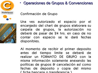 Operaciones de Grupos & Convenciones Confirmación de Grupo Una ves autorizado el espacio por el encargado del chart de grupos elaborara su carpeta de grupos, la autorización no deberá de pasar de 24 hrs. en caso de no contar con espacio se le dará fechas disponibles. Al momento de recibir el primer deposito antes del tiempo limite se deberá de realizar un FORMATO DE GRUPO con la misma información solamente anexando las políticas de grupos & cancelación así como fechas de deposito y copia del mismo ( ficha bancaria o transferencia ) 