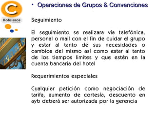 Operaciones de Grupos & Convenciones Seguimiento El seguimiento se realizara vía telefónica, personal o mail con el fin de cuidar el grupo y estar al tanto de sus necesidades o cambios del mismo así como estar al tanto de los tiempos limites y que estén en la cuenta bancaria del hotel  Requerimientos especiales Cualquier petición como negociación de tarifa, aumento de cortesía, descuento en ayb deberá ser autorizada por la gerencia 