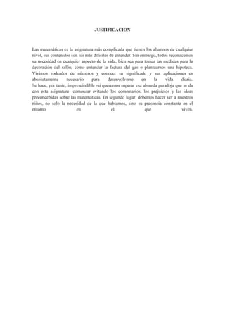 JUSTIFICACION



Las matemáticas es la asignatura más complicada que tienen los alumnos de cualquier
nivel, sus contenidos son los más difíciles de entender. Sin embargo, todos reconocemos
su necesidad en cualquier aspecto de la vida, bien sea para tomar las medidas para la
decoración del salón, como entender la factura del gas o plantearnos una hipoteca.
Vivimos rodeados de números y conocer su significado y sus aplicaciones es
absolutamente      necesario     para      desenvolverse      en    la    vida    diaria.
Se hace, por tanto, imprescindible -si queremos superar esa absurda paradoja que se da
con esta asignatura- comenzar evitando los comentarios, los prejuicios y las ideas
preconcebidas sobre las matemáticas. En segundo lugar, debemos hacer ver a nuestros
niños, no solo la necesidad de la que hablamos, sino su presencia constante en el
entorno                  en                  el                 que               viven.
 