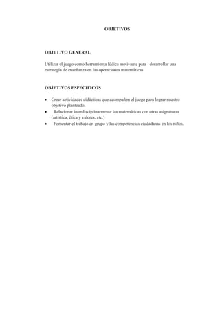 OBJETIVOS




OBJETIVO GENERAL

Utilizar el juego como herramienta lúdica motivante para desarrollar una
estrategia de enseñanza en las operaciones matemáticas


OBJETIVOS ESPECIFICOS

   Crear actividades didácticas que acompañen el juego para lograr nuestro
   objetivo planteado.
    Relacionar interdisciplinarmente las matemáticas con otras asignaturas
   (artística, ética y valores, etc.)
    Fomentar el trabajo en grupo y las competencias ciudadanas en los niños.
 