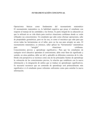 FUNDAMENTACIÓN CONCEPTUAL




Operaciones      básicas     como    fundamento       del   razonamiento     matemático
El razonamiento matemático es, la habilidad cognitiva que posee el estudiante con
respecto al manejo de las cantidades y las formas. Es parte integral de su educación ya
que la utilizará en su vida diaria para resolver situaciones cotidianas donde se verán
reflejados sus conocimientos. Un estudiante que sabe como efectuar operaciones, sabe
de propiedades geométricas, pero no las usa, es como el mecánico que sabe para que
sirven todas las herramientas en el taller, pero no las usa para arreglar un auto. El
razonamiento matemático, es entonces, saber aplicar las “herramientas” matemáticas
para                   “arreglar”                 situaciones                 cotidianas.
Conocimientos previos y aprendizaje significativo.- Para que los estudiantes de
cualquier nivel educativo aprendan el conocimiento, debe estar lleno de significado y
sentido; en otras palabras, debe ser útil y aplicable en diferentes contextos de la vida.
Desde esta perspectiva se reconoce como una de las principales fuentes de aprendizaje
la valoración de los conocimientos previos, la relación que establecen con la nueva
información y la integración de ambos que se traduce en aprendizajes significativos.
Es necesario reconocer que un contenido de aprendizaje será potencialmente más
significativo si el estudiante posee referentes suficientes como para asimilar la nueva
información.
 