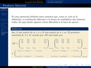 Operaciones
Entre
Matrices
´Algebra
Lineal
Suma de
Matrices
Producto
entre
Matrices
Producto
por
Escalar
Producto
Matri-
cial
Suma de Matrices
Producto entre Matrices
Producto por Escalar
Producto Matricial
Producto Matricial
Es otra operaci´on deﬁnida entre matrices que, como se ver´a en la
deﬁnici´on, es totalmente diferente a la forma de multiplicar dos n´umeros
reales. Es aqu´ı donde aparece cierta diﬁcultad a la hora de operar.
Deﬁnici´on
Sea A una matriz de m × n y B una matriz de n × m. El producto
matricial de A y B, notado por AB est´a dado por:
AB =



a11 a12 a13 · · · a1n
a21 a22 a23 · · · a2n
a31 a32 a33 · · · a3n
.
.
.
.
.
.
.
.
.
.
.
.
.
.
.
am1 am2 am3 · · · amn



m×n



b11 b12 b13 · · · b1m
b21 b22 b23 · · · b2m
b31 b32 b33 · · · b3m
.
.
.
.
.
.
.
.
.
.
.
.
.
.
.
bn1 bn2 bn3 · · · bnm



n×m
=
a11b11 + a12b21 + · · · + a1nbn1 · · · a11b1m + a12b2m + · · · + a1nbnm
.
.
.
.
.
.
.
.
.
am1b11 + am2b21 + · · · + amnbn1 · · · am1b1m + am2b2m + · · · + amnbnm m×m
´Algebra Lineal Operaciones Entre Matrices
 