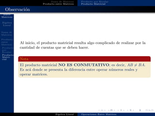 Operaciones
Entre
Matrices
´Algebra
Lineal
Suma de
Matrices
Producto
entre
Matrices
Producto
por
Escalar
Producto
Matri-
cial
Suma de Matrices
Producto entre Matrices
Producto por Escalar
Producto Matricial
Observaci´on
Al inicio, el producto matricial resulta algo complicado de realizar por la
cantidad de cuentas que se deben hacer.
Nota
El producto matricial NO ES CONMUTATIVO; es decir, AB = BA.
Es ac´a donde se presenta la diferencia entre operar n´umeros reales y
operar matrices.
´Algebra Lineal Operaciones Entre Matrices
 