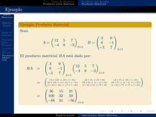Operaciones
Entre
Matrices
´Algebra
Lineal
Suma de
Matrices
Producto
entre
Matrices
Producto
por
Escalar
Producto
Matri-
cial
Suma de Matrices
Producto entre Matrices
Producto por Escalar
Producto Matricial
Ejemplo
Ejemplo Producto Matricial
Sean
A =
12 5 7
−4 8 −3 2×3
B =


3 0
8 −1
−5 7


3×2
El producto matricial BA est´a dado por:
BA =


3 0
8 −1
−5 7


3×2
12 5 7
−4 8 −3 2×3
=
(3 ∗ 12) + (0 ∗ (−4)) (3 ∗ 5) + (0 ∗ 8) (3 ∗ 7) + (0 ∗ (−3))
(8 ∗ 12) + ((−1) ∗ (−4)) (8 ∗ 5) + ((−1) ∗ 8) (8 ∗ 7) + ((−1) ∗ (−3))
((−5) ∗ 12) + (7 ∗ (−4)) ((−5) ∗ 5) + (7 ∗ 8) ((−5) ∗ 7) + (7 ∗ (−3))
=


36 15 21
100 32 59
−88 31 −56


3×3
´Algebra Lineal Operaciones Entre Matrices
 