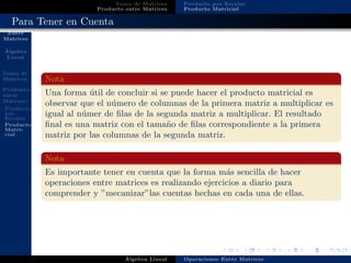 Operaciones
Entre
Matrices
´Algebra
Lineal
Suma de
Matrices
Producto
entre
Matrices
Producto
por
Escalar
Producto
Matri-
cial
Suma de Matrices
Producto entre Matrices
Producto por Escalar
Producto Matricial
Para Tener en Cuenta
Nota
Una forma ´util de concluir si se puede hacer el producto matricial es
observar que el n´umero de columnas de la primera matriz a multiplicar es
igual al n´umer de ﬁlas de la segunda matriz a multiplicar. El resultado
ﬁnal es una matriz con el tama˜no de ﬁlas correspondiente a la primera
matriz por las columnas de la segunda matriz.
Nota
Es importante tener en cuenta que la forma m´as sencilla de hacer
operaciones entre matrices es realizando ejercicios a diario para
comprender y ”mecanizar”las cuentas hechas en cada una de ellas.
´Algebra Lineal Operaciones Entre Matrices
 