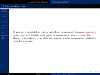 Operaciones
Entre
Matrices
´Algebra
Lineal
Suma de
Matrices
Producto
entre
Matrices
Producto
por
Escalar
Producto
Matri-
cial
Suma de Matrices
Producto entre Matrices
Producto por Escalar
Producto Matricial
Comentario Final
El producto matricial se realizar al aplicar un concepto llamado producto
punto que ser´a tratado en la parte de operaciones entre vectores. Por
ahora, es importante tener claridad de como son las operaciones existentes
entre las matrices.
´Algebra Lineal Operaciones Entre Matrices
 