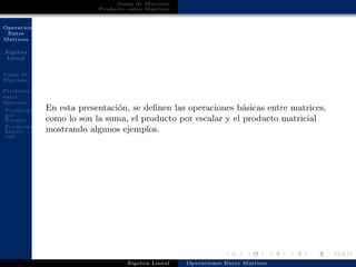 Operaciones
Entre
Matrices
´Algebra
Lineal
Suma de
Matrices
Producto
entre
Matrices
Producto
por
Escalar
Producto
Matri-
cial
Suma de Matrices
Producto entre Matrices
En esta presentaci´on, se deﬁnen las operaciones b´asicas entre matrices,
como lo son la suma, el producto por escalar y el producto matricial
mostrando algunos ejemplos.
´Algebra Lineal Operaciones Entre Matrices
 