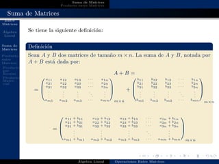 Operaciones
Entre
Matrices
´Algebra
Lineal
Suma de
Matrices
Producto
entre
Matrices
Producto
por
Escalar
Producto
Matri-
cial
Suma de Matrices
Producto entre Matrices
Suma de Matrices
Se tiene la siguiente deﬁnici´on:
Deﬁnici´on
Sean A y B dos matrices de tama˜no m × n. La suma de A y B, notada por
A + B est´a dada por:
A + B =
=



a11 a12 a13 · · · a1n
a21 a22 a23 · · · a2n
a31 a32 a33 · · · a3n
.
.
.
.
.
.
.
.
.
.
.
.
.
.
.
am1 am2 am3 · · · amn



m×n
+



b11 b12 b13 · · · b1n
b21 b22 b23 · · · b2n
b31 b32 b33 · · · b3n
.
.
.
.
.
.
.
.
.
.
.
.
.
.
.
bm1 bm2 bm3 · · · bmn



m×n
=



a11 + b11 a12 + b12 a13 + b13 · · · a1n + b1n
a21 + b21 a22 + b22 a23 + b23 · · · a2n + b2n
a31 + b31 a32 + b32 a33 + b33 · · · a3n + b3n
.
.
.
.
.
.
.
.
.
.
.
.
.
.
.
am1 + bm1 am2 + bm2 am3 + bm3 · · · amn + bmn



m×n
´Algebra Lineal Operaciones Entre Matrices
 