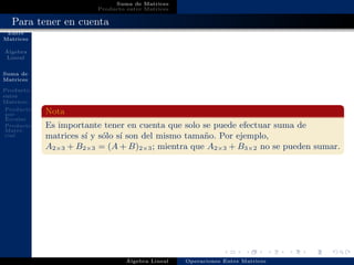 Operaciones
Entre
Matrices
´Algebra
Lineal
Suma de
Matrices
Producto
entre
Matrices
Producto
por
Escalar
Producto
Matri-
cial
Suma de Matrices
Producto entre Matrices
Para tener en cuenta
Nota
Es importante tener en cuenta que solo se puede efectuar suma de
matrices s´ı y s´olo s´ı son del mismo tama˜no. Por ejemplo,
A2×3 + B2×3 = (A + B)2×3; mientra que A2×3 + B3×2 no se pueden sumar.
´Algebra Lineal Operaciones Entre Matrices
 