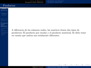 Operaciones
Entre
Matrices
´Algebra
Lineal
Suma de
Matrices
Producto
entre
Matrices
Producto
por
Escalar
Producto
Matri-
cial
Suma de Matrices
Producto entre Matrices
Producto por Escalar
Producto Matricial
Productos
A diferencia de los n´umeros reales, las matrices tienen dos tipos de
productos: El producto por escalar y el producto matricial. Se debe tener
en cuenta que ambos son totalmente diferentes.
´Algebra Lineal Operaciones Entre Matrices
 