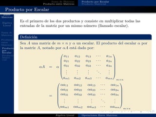 Operaciones
Entre
Matrices
´Algebra
Lineal
Suma de
Matrices
Producto
entre
Matrices
Producto
por
Escalar
Producto
Matri-
cial
Suma de Matrices
Producto entre Matrices
Producto por Escalar
Producto Matricial
Producto por Escalar
Es el primero de los dos productos y consiste en multiplicar todas las
entradas de la matriz por un mismo n´umero (llamado escalar).
Deﬁnici´on
Sea A una matriz de m × n y α un escalar. El producto del escalar α por
la matriz A, notado por αA est´a dado por:
αA = α







a11 a12 a13 · · · a1n
a21 a22 a23 · · · a2n
a31 a32 a33 · · · a3n
...
...
...
...
...
am1 am2 am3 · · · amn







m×n
=







αa11 αa12 αa13 · · · αa1n
αa21 αa22 αa23 · · · αa2n
αa31 αa32 αa33 · · · αa3n
...
...
...
...
...
αam1 αam2 αam3 · · · αamn







m×n
´Algebra Lineal Operaciones Entre Matrices
 